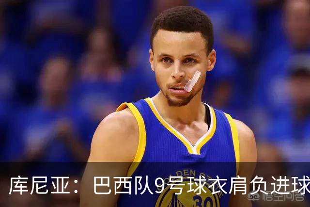 库尼亚：巴西队9号球衣肩负进球的使命，但我不能只想着自己进球