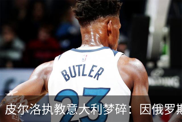 皮尔洛执教意大利梦碎：因俄罗斯赞助争议遭弃，马尔蒂尼或辞职